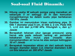 Soal-soal Fluid Dinamik: 
34. Hitung usaha W sebuah pompa yang menaikan air 
sebanyak 5 m3 setinggi 20 m dan kemudian 
mengalirkannya ke dalam suatu pipa bertekanan 
150 kPa. Jawab 
35. Gambar ini menunjukan irisan melintang pipa. Di 
titik 1 diameter pipa 6 cm, di titik 2, 2 cm. Pada titik 
1, u1 
=2 m/s dan р1=180 kPa. Hitunglah u2 dan р2? 
Jawab 
36. Berapakah tekanan ukur (gauge pressure) yang 
harus ada pada sebuah selang air pemadam 
kebakaran bila mulut pipa (nozzle) akan 
menyemprotkan air lurus ke atas sampai ketinggian 
30 m? Jawab 
37. Berapakah kepesatan aliran air dari sebuah keran 
dengan diameter dalam (i.d. internal diameter) 0,80 
cm bila tekanan air 200 kPa? Jawab 
 