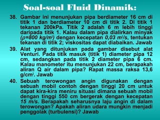 Soal-soal Fluid Dinamik: 
38. Gambar ini menunjukan pipa berdiameter 16 cm di 
titik 1 dan berdiameter 10 cm di titik 2. Di titik 1 
tekanan 200kPa. Titik 2 adalah 6 m lebih tinggi 
daripada titik 1. Kalau dalam pipa dialirkan minyak 
(r =800 kg/m3) dengan kecepatan 0,03 m3/s, tentukan 
tekanan di titik 2; viskositas dapat diabaikan. Jawab 
39. Alat yang ditunjukan pada gambar disebut alat 
Venturi. Pada titik masuk (titik 1) diameter pipa 12 
cm, sedangkan pada titik 2 diameter pipa 6 cm. 
Kalau manometer itu menunjukan 22 cm, berapakah 
aliran Q air dalam pipa? Rapat massa raksa 13,6 
g/cm3. Jawab 
40. Sebuah terowongan angin digunakan dengan 
sebuah mobil contoh dengan tinggi 20 cm untuk 
dapat kira-kira meniru situasi dimana sebuah mobil 
dengan tinggi 550 cm bergerak dengan kecepatan 
15 m/s. Berapakah seharusnya laju angin di dalam 
terowongan? Apakah aliran udara mungkin menjadi 
penggolak (turbulensi)? Jawab 
