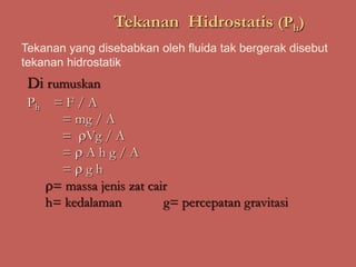 Tekanan Hidrostatis (Ph)
Di rumuskan
Ph = F / A
= mg / A
= Vg / A
=  A h g / A
=  g h
= massa jenis zat cair
h= kedalaman g= percepatan gravitasi
Tekanan yang disebabkan oleh fluida tak bergerak disebut
tekanan hidrostatik
 