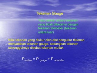 Tekanan Gauge
Yaitu selisih antara tekanan
yang tidak diketahui dengan
tekanan atmosfer (tekanan
udara luar)
Nilai tekanan yang diukur oleh alat pengukur tekanan
menyatakan tekanan gauge, sedangkan tekanan
sesungguhnya disebut tekanan mutlak
Pmutlak = P gauge + P atmosfer
 