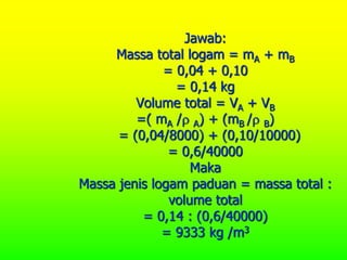 Jawab:
Massa total logam = mA + mB
= 0,04 + 0,10
= 0,14 kg
Volume total = VA + VB
=( mA / A) + (mB / B)
= (0,04/8000) + (0,10/10000)
= 0,6/40000
Maka
Massa jenis logam paduan = massa total :
volume total
= 0,14 : (0,6/40000)
= 9333 kg /m3
 
