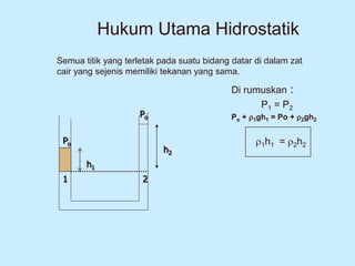 Hukum Utama Hidrostatik
Di rumuskan :
P1 = P2
Po + 1gh1 = Po + 2gh2
1h1 = 2h2
Po
Po
1 2
h1
h2
Semua titik yang terletak pada suatu bidang datar di dalam zat
cair yang sejenis memiliki tekanan yang sama.
 