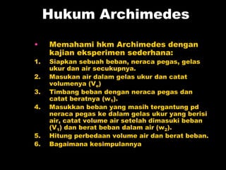 Hukum Archimedes
• Memahami hkm Archimedes dengan
kajian eksperimen sederhana:
1. Siapkan sebuah beban, neraca pegas, gelas
ukur dan air secukupnya.
2. Masukan air dalam gelas ukur dan catat
volumenya (Vo)
3. Timbang beban dengan neraca pegas dan
catat beratnya (w1).
4. Masukkan beban yang masih tergantung pd
neraca pegas ke dalam gelas ukur yang berisi
air, catat volume air setelah dimasuki beban
(V1) dan berat beban dalam air (w2).
5. Hitung perbedaan volume air dan berat beban.
6. Bagaimana kesimpulannya
 