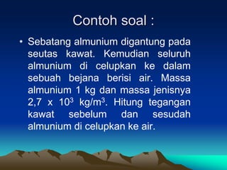 Contoh soal :
• Sebatang almunium digantung pada
seutas kawat. Kemudian seluruh
almunium di celupkan ke dalam
sebuah bejana berisi air. Massa
almunium 1 kg dan massa jenisnya
2,7 x 103 kg/m3. Hitung tegangan
kawat sebelum dan sesudah
almunium di celupkan ke air.
 