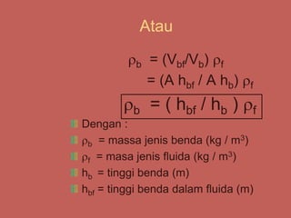 Atau
b = (Vbf/Vb) f
= (A hbf / A hb) f
b = ( hbf / hb ) f
Dengan :
b = massa jenis benda (kg / m3)
f = masa jenis fluida (kg / m3)
hb = tinggi benda (m)
hbf = tinggi benda dalam fluida (m)
 