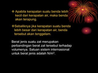  Apabila kerapatan suatu benda lebih
kecil dari kerapatan air, maka benda
akan terapung.
Sebaliknya jika kerapatan suatu benda
lebih besar dari kerapatan air, benda
tersebut akan tenggelam.
Berat jenis suatu zat merupakan
perbandingan berat zat tersebut terhadap
volumenya. Satuan sistem internasional
untuk berat jenis adalah N/m3.
 