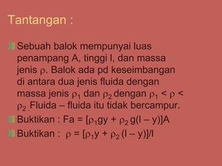 Tantangan :
Sebuah balok mempunyai luas
penampang A, tinggi l, dan massa
jenis . Balok ada pd keseimbangan
di antara dua jenis fluida dengan
massa jenis 1 dan 2 dengan 1 <  <
2 .Fluida – fluida itu tidak bercampur.
Buktikan : Fa = [1gy + 2 g(l – y)]A
Buktikan :  = [1y + 2 (l – y)]/l
 