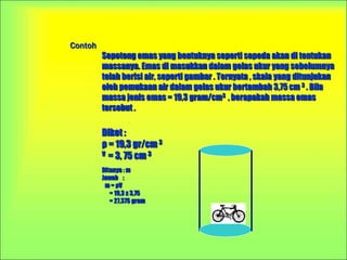 Contoh
Sepotong emas yang bentuknya seperti sepeda akan di tentukan
massanya. Emas di masukkan dalam gelas ukur yang sebelumnya
telah berisi air, seperti gambar . Ternyata , skala yang ditunjukan
oleh pemukaan air dalam gelas ukur bertambah 3,75 cm 3 . Bila
massa jenis emas = 19,3 gram/cm3 , berapakah massa emas
tersebut .
Diket :
ρ = 19,3 gr/cm 3
V = 3, 75 cm 3
Ditanya : m
Jawab :
m = ρV
= 19,3 x 3,75
= 27,375 gram
 