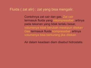 Fluida ( zat alir) : zat yang bisa mengalir.
Contohnya zat cair dan gas. Zat cair
termasuk fluida yang inkompressibel, artinya
pada tekanan yang tidak terlalu besar,
volumenya tidak berubah meskipun ditekan.
Gas termasuk fluida kompressibel, artinya
volumenya bisa berkurang jika ditekan
Air dalam keadaan diam disebut hidrostatis
 