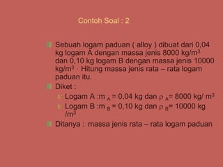 Contoh Soal : 2
Sebuah logam paduan ( alloy ) dibuat dari 0,04
kg logam A dengan massa jenis 8000 kg/m3
dan 0,10 kg logam B dengan massa jenis 10000
kg/m3 . Hitung massa jenis rata – rata logam
paduan itu.
Diket :
Logam A :m A = 0,04 kg dan  A= 8000 kg/ m3
Logam B :m B = 0,10 kg dan  B= 10000 kg
/m3
Ditanya : massa jenis rata – rata logam paduan
 