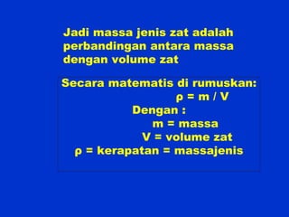 Jadi massa jenis zat adalah
perbandingan antara massa
dengan volume zat
Secara matematis di rumuskan:
ρ = m / V
Dengan :
m = massa
V = volume zat
ρ = kerapatan = massajenis
 