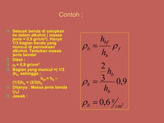 Contoh :
Sebuah benda di celupkan
ke dalam alkohol ( massa
jenis = 0,9 gr/cm3). Hanya
1/3 bagian benda yang
muncul di permukaan
alkohol. Tentukan massa
jenis benda!
Diket :
f = 0,9 gr/cm3
Bagian yang muncul =( 1/3
)hb, sehingga :
hbf = hb –
(1/3)hb = (2/3)hb
Ditanya : Massa jenis benda
(b)
Jawab :
3
6
,
0
9
,
0
3
2
cm
g
b
b
b
b
f
b
bf
b
h
h
h
h







 