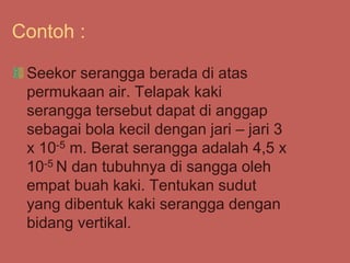 Contoh :
Seekor serangga berada di atas
permukaan air. Telapak kaki
serangga tersebut dapat di anggap
sebagai bola kecil dengan jari – jari 3
x 10-5 m. Berat serangga adalah 4,5 x
10-5 N dan tubuhnya di sangga oleh
empat buah kaki. Tentukan sudut
yang dibentuk kaki serangga dengan
bidang vertikal.
 