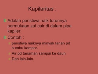 Kapilaritas :
Adalah peristiwa naik turunnya
permukaan zat cair di dalam pipa
kapiler.
Contoh :
peristiwa naiknya minyak tanah pd
sumbu kompor.
Air pd tanaman sampai ke daun
Dan lain-lain.
 