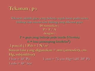 Tekanan ( p )
Tekanan adalah gaya yang bekerja tegak lurus pada suatu
bidang tiap satuan luas bidang yang dikenai gaya
Di rumuskan :
P = F / A
dengan :
F = gaya yang bekerja pada benda (Newton)
A = luas penampang benda(m2)
1 pascal ( 1 Pa) = 1 N/m2
Satuan lain yang digunakan = atm (atmosfer), cm
Hg, mb(milibar)
1 bar = 105 Pa 1 atm = 76 cm Hg=1,01 .105 Pa
1 mb = 10-3 bar
 
