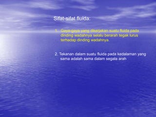 Sifat-sifat fluida:
1. Gaya-gaya yang dikerjakan suatu fluida pada
dinding wadahnya selalu berarah tegak lurus
terhadap dinding wadahnya.
2. Tekanan dalam suatu fluida pada kedalaman yang
sama adalah sama dalam segala arah
 
