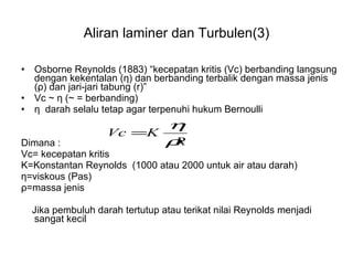 Aliran laminer dan Turbulen(3) Osborne Reynolds (1883) “kecepatan kritis (Vc) berbanding langsung dengan kekentalan ( η ) dan berbanding terbalik dengan massa jenis ( ρ ) dan jari-jari tabung (r)” Vc ~  η  (~ = berbanding) η   darah selalu tetap agar terpenuhi hukum Bernoulli Dimana : Vc= kecepatan kritis  K=Konstantan Reynolds  (1000 atau 2000 untuk air atau darah) η =viskous (Pas) ρ =massa jenis Jika pembuluh darah tertutup atau terikat nilai Reynolds menjadi sangat kecil 