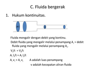 C. Fluida bergerak
1. Hukum kontinuitas.
Fluida mengalir dengan debit yang kontinu.
Debit fluida yang mengalir melalui penampang A1 = debit
fluida yang mengalir melalui penampang A2.
V1/t = V2/t
A1 l1/t = A2 l2/t
A1 v1 = A2 v2 A adalah luas penampang
v adalah kecepatan aliran fluida
A1 A2
 