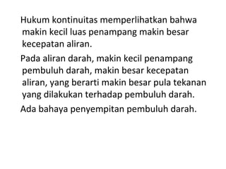 Hukum kontinuitas memperlihatkan bahwa
makin kecil luas penampang makin besar
kecepatan aliran.
Pada aliran darah, makin kecil penampang
pembuluh darah, makin besar kecepatan
aliran, yang berarti makin besar pula tekanan
yang dilakukan terhadap pembuluh darah.
Ada bahaya penyempitan pembuluh darah.
 