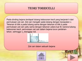 TEORI TORRICELLI

Pada dinding bejana terdapat lubang kebocoran kecil yang berjarak h dari
permukaan zat cair. Zat cair mengalir pada lubang dengan kecepatan v.
Tekanan di titik a pada lubang sama dengan tekanan di titik b pada
permukaan zat cair yaitu sama dengan tekanan udara luar B. karena lubang
kebocoran kecil, permukaan zat cair dalam bejana turun perlahanlahan, sehingga v2 dianggap nol.

Zat cair dalam sebuah bejana

 