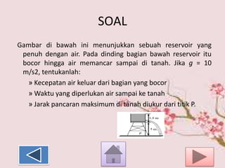 SOAL
Gambar di bawah ini menunjukkan sebuah reservoir yang
penuh dengan air. Pada dinding bagian bawah reservoir itu
bocor hingga air memancar sampai di tanah. Jika g = 10
m/s2, tentukanlah:
» Kecepatan air keluar dari bagian yang bocor
» Waktu yang diperlukan air sampai ke tanah
» Jarak pancaran maksimum di tanah diukur dari titik P.

 