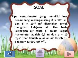 SOAL
Pipa venturimeter yang memiliki luas
penampang masing-masing 8 × 10–2 m2
dan 5 × 10–3 m2 digunakan untuk
mengukur kelajuan air. Jika beda
ketinggian air raksa di dalam kedua
manometer adalah 0,2 m dan g = 10
m/s2, tentukanlah kelajuan air tersebut (
ρ raksa = 13.600 kg/ m3).

 