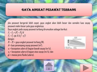 GAYA ANGKAT PESAWAT TERBANG

jika pesawat bergerak lebih cepat, gaya angkat akan lebih besar dan semakin luas sayap
pesawat makin besar pula gaya angkatnya.
Gaya angkat pada sayap pesawat terbang dirumuskan sebagai berikut:

F1 – F2 = (P1 – P2) A
F1 – F2 =ρ A (v22- v12)

dengan:
F1 – F2 = gaya angkat pesawat terbang (N),
A = luas penampang sayap pesawat (m2),
v1 = kecepatan udara di bagian bawah sayap (m/s),
v2 = kecepatan udara di bagian atas sayap (m/s), dan
ρ = massa jenis fluida (udara).

 