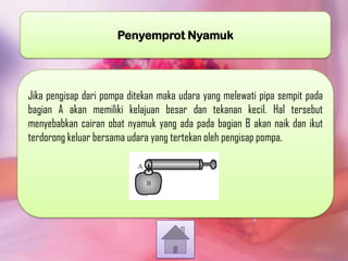 Penyemprot Nyamuk

Jika pengisap dari pompa ditekan maka udara yang melewati pipa sempit pada
bagian A akan memiliki kelajuan besar dan tekanan kecil. Hal tersebut
menyebabkan cairan obat nyamuk yang ada pada bagian B akan naik dan ikut
terdorong keluar bersama udara yang tertekan oleh pengisap pompa.

 