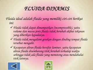 FLUIDA DINAMIS
Fluida ideal adalah fluida yang memiliki ciri-ciri berikut
ini:
Fluida tidak dapat dimampatkan (incompressible), yaitu
volume dan massa jenis fluida tidak berubah akibat tekanan
yang diberikan kepadanya.
Fluida tidak mengalami gesekan dengan dinding tempat fluida
tersebut mengalir.
Kecepatan aliran fluida bersifat laminer, yaitu kecepatan
aliran fluida disembarang titik berubah terhadap waktu
sehingga tidak ada fluida yang memotong atau mendahului
titik lainnya.

 