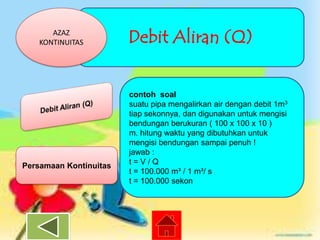 AZAZ
KONTINUITAS

Persamaan Kontinuitas

Debit Aliran (Q)
contoh soal
suatu pipa mengalirkan air dengan debit 1m3
tiap sekonnya, dan digunakan untuk mengisi
bendungan berukuran ( 100 x 100 x 10 )
m. hitung waktu yang dibutuhkan untuk
mengisi bendungan sampai penuh !
jawab :
t=V/Q
t = 100.000 m³ / 1 m³/ s
t = 100.000 sekon

 