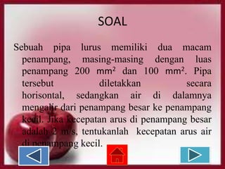 SOAL
Sebuah pipa lurus memiliki dua macam
penampang, masing-masing dengan luas
penampang 200 mm2 dan 100 mm2. Pipa
tersebut
diletakkan
secara
horisontal, sedangkan air di dalamnya
mengalir dari penampang besar ke penampang
kecil. Jika kecepatan arus di penampang besar
adalah 2 m/s, tentukanlah kecepatan arus air
di penampang kecil.

 