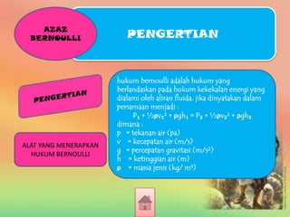 AZAZ
BERNOULLI

ALAT YANG MENERAPKAN
HUKUM BERNOULLI

PENGERTIAN

hukum bernoulli adalah hukum yang
berlandaskan pada hukum kekekalan energi yang
dialami oleh aliran fluida. jika dinyatakan dalam
persamaan menjadi :
P₁ + ½ρv₁² + ρgh₁ = P₂ + ½ρv₂² + ρgh₂
dimana :
p = tekanan air (pa)
v = kecepatan air (m/s)
g = percepatan gravitasi (m/s²)
h = ketinggian air (m)
ρ = massa jenis (kg/ m³)

 
