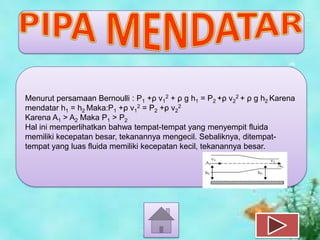 Menurut persamaan Bernoulli : P1 +ρ v12 + ρ g h1 = P2 +ρ v22 + ρ g h2 Karena
mendatar h1 = h2 Maka:P1 +ρ v12 = P2 +ρ v22
Karena A1 > A2 Maka P1 > P2
Hal ini memperlihatkan bahwa tempat-tempat yang menyempit fluida
memiliki kecepatan besar, tekanannya mengecil. Sebaliknya, ditempattempat yang luas fluida memiliki kecepatan kecil, tekanannya besar.

 