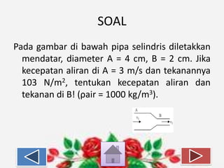 SOAL
Pada gambar di bawah pipa selindris diletakkan
mendatar, diameter A = 4 cm, B = 2 cm. Jika
kecepatan aliran di A = 3 m/s dan tekanannya
103 N/m2, tentukan kecepatan aliran dan
tekanan di B! (ρair = 1000 kg/m3).

 