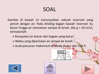SOAL
Gambar di bawah ini menunjukkan sebuah reservoir yang
penuh dengan air. Pada dinding bagian bawah reservoir itu
bocor hingga air memancar sampai di tanah. Jika g = 10 m/s2,
tentukanlah:
» Kecepatan air keluar dari bagian yang bocor
» Waktu yang diperlukan air sampai ke tanah
» Jarak pancaran maksimum di tanah diukur dari titik P.

 