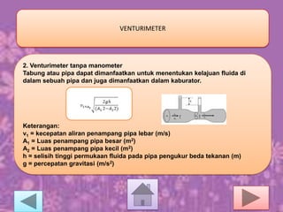 VENTURIMETER

2. Venturimeter tanpa manometer
Tabung atau pipa dapat dimanfaatkan untuk menentukan kelajuan fluida di
dalam sebuah pipa dan juga dimanfaatkan dalam kaburator.

Keterangan:
v1 = kecepatan aliran penampang pipa lebar (m/s)
A1 = Luas penampang pipa besar (m2)
A2 = Luas penampang pipa kecil (m2)
h = selisih tinggi permukaan fluida pada pipa pengukur beda tekanan (m)
g = percepatan gravitasi (m/s2)

 