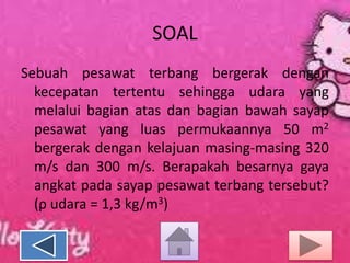SOAL
Sebuah pesawat terbang bergerak dengan
kecepatan tertentu sehingga udara yang
melalui bagian atas dan bagian bawah sayap
pesawat yang luas permukaannya 50 m2
bergerak dengan kelajuan masing-masing 320
m/s dan 300 m/s. Berapakah besarnya gaya
angkat pada sayap pesawat terbang tersebut?
(ρ udara = 1,3 kg/m3)

 