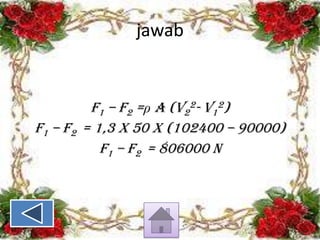jawab

F1 – F2 =ρ A (v22- v12)
F1 – F2 = 1,3 x 50 x (102400 – 90000)
F1 – F2 = 806000 N

 