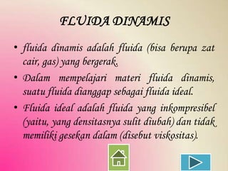 FLUIDA DINAMIS
• fluida dinamis adalah fluida (bisa berupa zat
cair, gas) yang bergerak.
• Dalam mempelajari materi fluida dinamis,
suatu fluida dianggap sebagai fluida ideal.
• Fluida ideal adalah fluida yang inkompresibel
(yaitu, yang densitasnya sulit diubah) dan tidak
memiliki gesekan dalam (disebut viskositas).

 