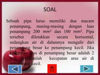 SOAL
Sebuah pipa lurus memiliki dua macam
penampang, masing-masing dengan luas
penampang 200 mm2 dan 100 mm2. Pipa
tersebut
diletakkan
secara
horisontal,
sedangkan air di dalamnya mengalir dari
penampang besar ke penampang kecil. Jika
kecepatan arus di penampang besar adalah 2
m/s, tentukanlah
kecepatan arus air di
penampang kecil.

 