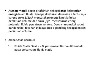 • Asas Bernoulli dapat ditafsirkan sebagai asas kelestarian
energi dalam fluida. Kenapa dikatakan demikian ? Tentu saja
karena suku 1/2v2 menyatakan energi kinetik fluida
persatuan volume dan suku gh menyatakan energi
potensial fluida persatuan volume. Dengan memakai sudut
pandang ini, tekanan p dapat pula dipandang sebagai energi
persatuan volume.
• Akibat Asas Bernoulli:
1. Fluida Statis: Saat v = 0, persamaan Bernoulli kembali
pada persamaan fluida statis
 