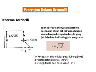 Teorema Torricelli
Teori Torricelli menyatakan bahwa
kecepatan aliran zat cair pada lubang
sama dengan kecepatan benda yang
jatuh bebas dari ketinggian yang sama.
V= kecepatan aliran fluida pada lubang (m/s)
g = percepatan gravitasi (m/s2 )
h = tinggi fluida dari permukaan ( m )
 