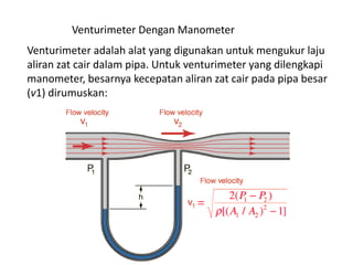 Venturimeter Dengan Manometer
Venturimeter adalah alat yang digunakan untuk mengukur laju
aliran zat cair dalam pipa. Untuk venturimeter yang dilengkapi
manometer, besarnya kecepatan aliran zat cair pada pipa besar
(v1) dirumuskan:
 
