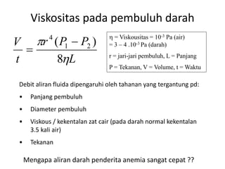Viskositas pada pembuluh darah
Debit aliran fluida dipengaruhi oleh tahanan yang tergantung pd:
• Panjang pembuluh
• Diameter pembuluh
• Viskous / kekentalan zat cair (pada darah normal kekentalan
3.5 kali air)
• Tekanan
L
PPr
t
V


8
)( 21
4


 = Viskousitas = 10-3 Pa (air)
= 3 – 4 .10-3 Pa (darah)
r = jari-jari pembuluh, L = Panjang
P = Tekanan, V = Volume, t = Waktu
Mengapa aliran darah penderita anemia sangat cepat ??
 