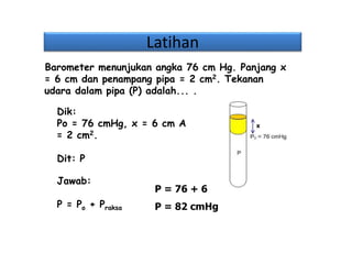 Latihan
Dik:
Po = 76 cmHg, x = 6 cm A
= 2 cm2.
Dit: P
Jawab:
P = Po + Praksa
Barometer menunjukan angka 76 cm Hg. Panjang x
= 6 cm dan penampang pipa = 2 cm2. Tekanan
udara dalam pipa (P) adalah... .
x
P = 76 + 6
P = 82 cmHg
 