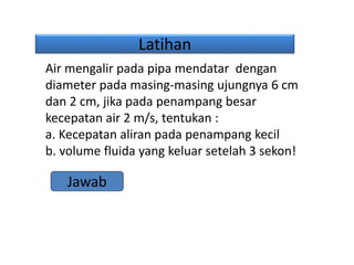 Latihan
Air mengalir pada pipa mendatar dengan
diameter pada masing-masing ujungnya 6 cm
dan 2 cm, jika pada penampang besar
kecepatan air 2 m/s, tentukan :
a. Kecepatan aliran pada penampang kecil
b. volume fluida yang keluar setelah 3 sekon!
Jawab
 