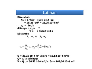 Latihan
Diketahui :
A1 = 1/4πd2 =1/4 3.14 62
= 28,26 cm2 = 28,26 10-4 m2
v1 = 2m/s
di tanya : v2 = ?
V = ? Pada t = 3 s
Di jawab :
A1 v1 = A2 v2
Q = 28,26 10-4 m2 2 m/s = 56,52 10-4 m3/s
Q= V/t : sehingga
V = Q t = 56,52 10-4 m3/s . 3s = 169,56 10-4 m3
1
2 1
2
2
3Av = v ; .2 6 /
A 1
v m s 
 