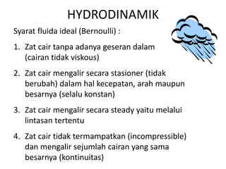 HYDRODINAMIK
Syarat fluida ideal (Bernoulli) :
1. Zat cair tanpa adanya geseran dalam
(cairan tidak viskous)
2. Zat cair mengalir secara stasioner (tidak
berubah) dalam hal kecepatan, arah maupun
besarnya (selalu konstan)
3. Zat cair mengalir secara steady yaitu melalui
lintasan tertentu
4. Zat cair tidak termampatkan (incompressible)
dan mengalir sejumlah cairan yang sama
besarnya (kontinuitas)
 
