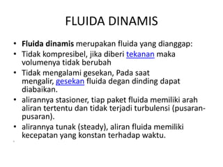 FLUIDA DINAMIS
• Fluida dinamis merupakan fluida yang dianggap:
• Tidak kompresibel, jika diberi tekanan maka
volumenya tidak berubah
• Tidak mengalami gesekan, Pada saat
mengalir, gesekan fluida degan dinding dapat
diabaikan.
• alirannya stasioner, tiap paket fluida memiliki arah
aliran tertentu dan tidak terjadi turbulensi (pusaran-
pusaran).
• alirannya tunak (steady), aliran fluida memiliki
kecepatan yang konstan terhadap waktu.
•
 