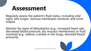 Assessment
Regularly assess the patient's fluid status, including vital
signs, skin turgor, mucous membrane moisture, and urine
output.
Monitor for signs of dehydration (e.g., increased heart rate,
decreased blood pressure, dry mucous membranes) or fluid
overload (e.g., edema, crackles in the lungs, elevated blood
pressure).
Fluid Administration Nursing Consideration 4
 